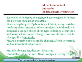 Mutable/immutable
properties
of dataobjects w/r function
Everything in Python is an object,and every objects in Python
can be either mutable or immutable.
Since everything in Python is an Object, every variable
holds an object instance. When an object is initiated, it is
assigned a unique object id. Its type is defined at runtime
and once set can never change, however its state can be
changed if it is mutable.
Means a mutable object can be changed after it is created,
and an immutableobjectcan’t.
Mutableobjects: list, dict, set, byte array
Visit : python.mykvs.in for regularupdates
Immutable objects: int, f loat, complex, string, tuple,
frozenset ,bytes
 