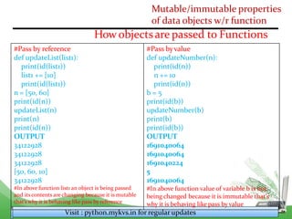 Mutable/immutable properties
of data objects w/r function
How objectsare passed to Functions
Visit : python.mykvs.in for regularupdates
#Pass by reference
def updateList(list1):
print(id(list1))
list1 += [10]
print(id(list1))
n = [50, 60]
print(id(n))
updateList(n)
print(n)
print(id(n))
OUTPUT
34122928
34122928
34122928
[50, 60, 10]
34122928
#In above function list1 an object is being passed
and its contents are changing because it is mutable
that’s why it is behaving like pass by reference
#Pass byvalue
def updateNumber(n):
print(id(n))
n += 10
print(id(n))
b = 5
print(id(b))
updateNumber(b)
print(b)
print(id(b))
OUTPUT
1691040064
1691040064
1691040224
5
1691040064
#In above function value of variable b is not
being changed because it is immutable that’s
why it is behaving like pass byvalue
 