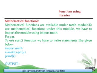 Functions using
libraries
Mathematical functions:
Mathematical functions are available under math module.To
use mathematical functions under this module, we have to
import the module using import math.
Fore.g.
To use sqrt() function we have to write statements like given
below.
import math
r=math.sqrt(4)
print(r)
OUTPUT :
2.0
Visit : python.mykvs.in for regularupdates
 