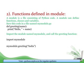 2). Functions defined in module:
A module is a file consisting of Python code. A module can define
functions, classes and variables.
Save this code in a file named mymodule.py
def greeting(name):
print("Hello, " + name)
Import the module named mymodule, and call the greeting function:
import mymodule
mymodule.greeting(“India")
Visit : python.mykvs.in for regularupdates
 