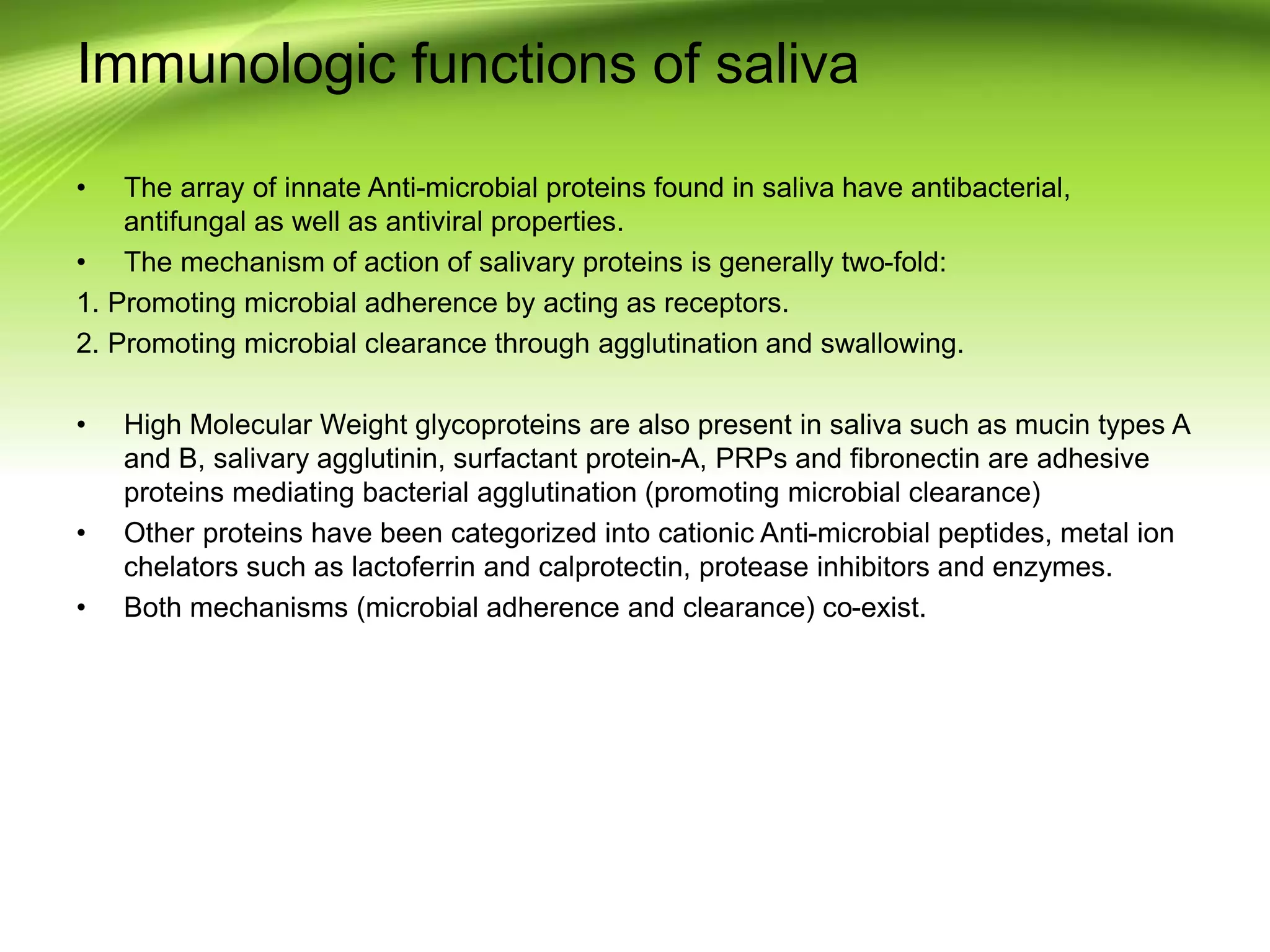 Immunologic functions of saliva
• The array of innate Anti-microbial proteins found in saliva have antibacterial,
antifungal as well as antiviral properties.
• The mechanism of action of salivary proteins is generally two-fold:
1. Promoting microbial adherence by acting as receptors.
2. Promoting microbial clearance through agglutination and swallowing.
• High Molecular Weight glycoproteins are also present in saliva such as mucin types A
and B, salivary agglutinin, surfactant protein-A, PRPs and fibronectin are adhesive
proteins mediating bacterial agglutination (promoting microbial clearance)
• Other proteins have been categorized into cationic Anti-microbial peptides, metal ion
chelators such as lactoferrin and calprotectin, protease inhibitors and enzymes.
• Both mechanisms (microbial adherence and clearance) co-exist.
 