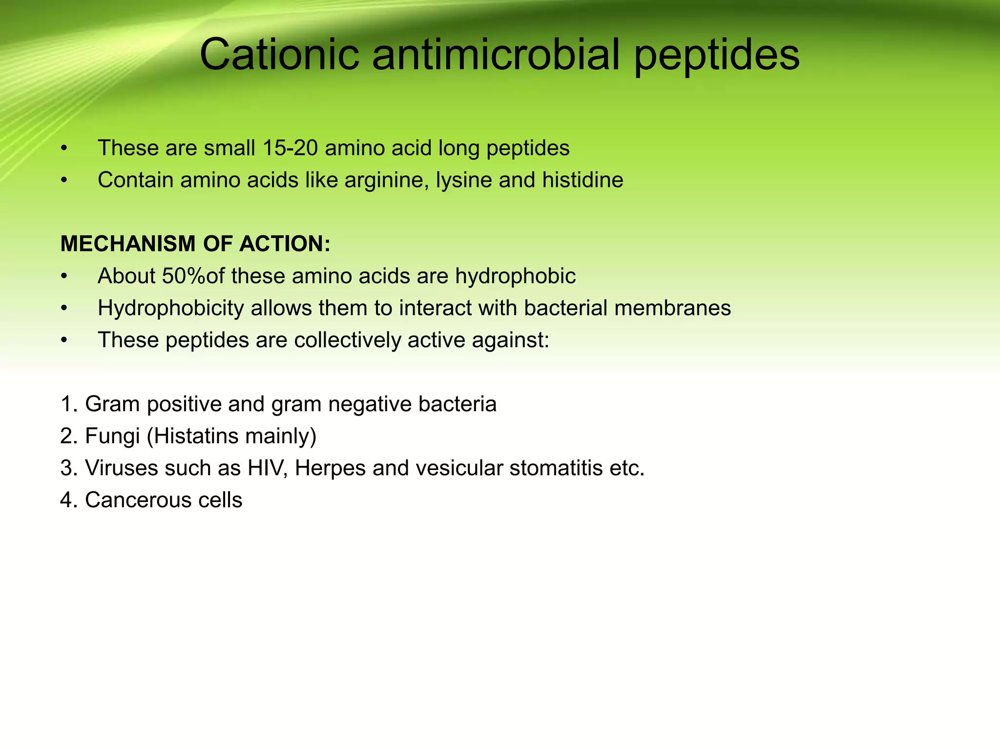 Cationic antimicrobial peptides
• These are small 15-20 amino acid long peptides
• Contain amino acids like arginine, lysine and histidine
MECHANISM OF ACTION:
• About 50%of these amino acids are hydrophobic
• Hydrophobicity allows them to interact with bacterial membranes
• These peptides are collectively active against:
1. Gram positive and gram negative bacteria
2. Fungi (Histatins mainly)
3. Viruses such as HIV, Herpes and vesicular stomatitis etc.
4. Cancerous cells
 