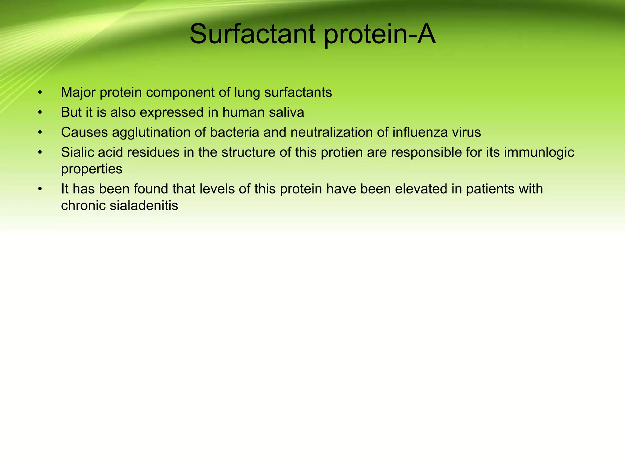 Surfactant protein-A
• Major protein component of lung surfactants
• But it is also expressed in human saliva
• Causes agglutination of bacteria and neutralization of influenza virus
• Sialic acid residues in the structure of this protien are responsible for its immunlogic
properties
• It has been found that levels of this protein have been elevated in patients with
chronic sialadenitis
 