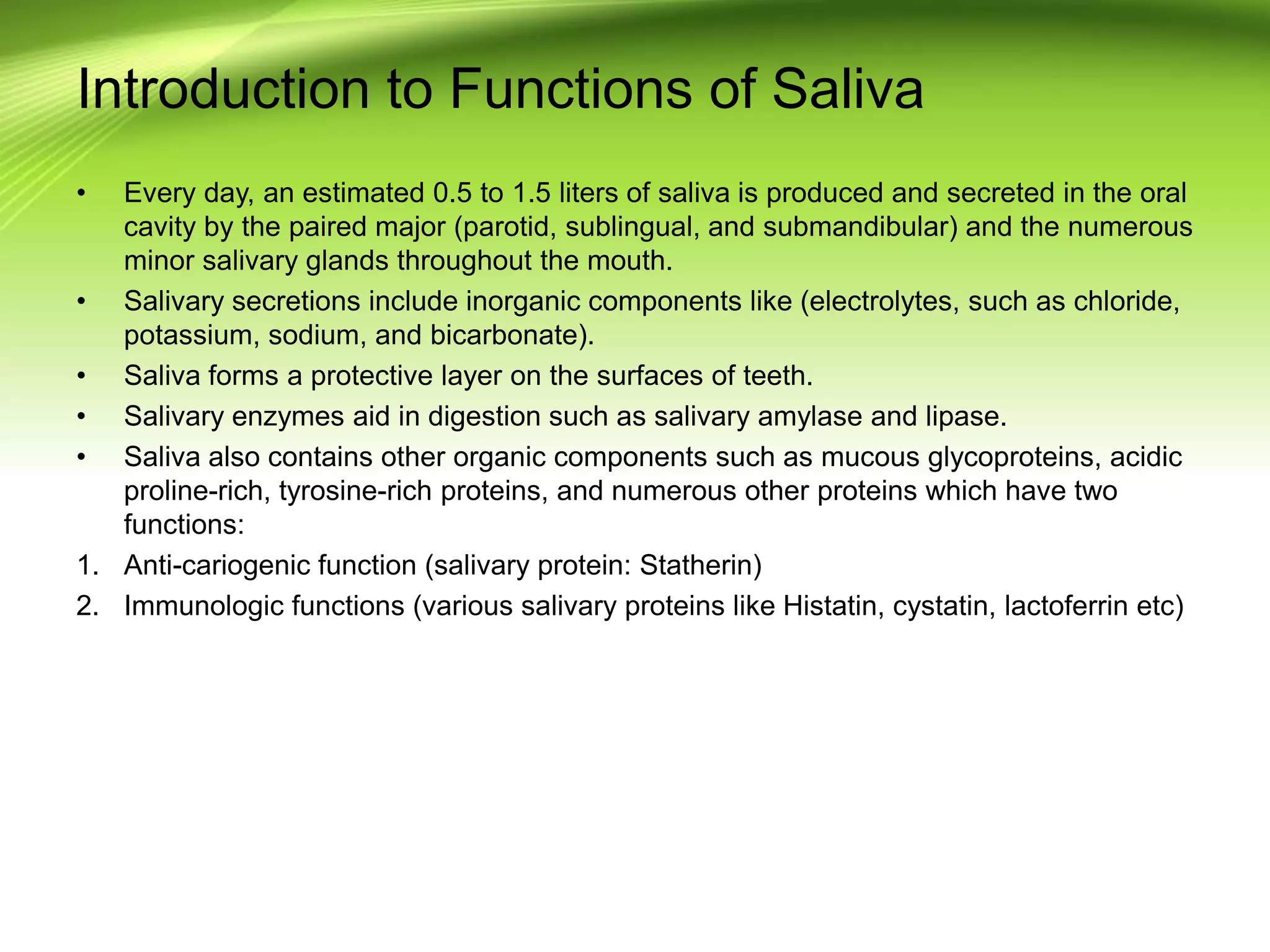 Introduction to Functions of Saliva
• Every day, an estimated 0.5 to 1.5 liters of saliva is produced and secreted in the oral
cavity by the paired major (parotid, sublingual, and submandibular) and the numerous
minor salivary glands throughout the mouth.
• Salivary secretions include inorganic components like (electrolytes, such as chloride,
potassium, sodium, and bicarbonate).
• Saliva forms a protective layer on the surfaces of teeth.
• Salivary enzymes aid in digestion such as salivary amylase and lipase.
• Saliva also contains other organic components such as mucous glycoproteins, acidic
proline-rich, tyrosine-rich proteins, and numerous other proteins which have two
functions:
1. Anti-cariogenic function (salivary protein: Statherin)
2. Immunologic functions (various salivary proteins like Histatin, cystatin, lactoferrin etc)
 