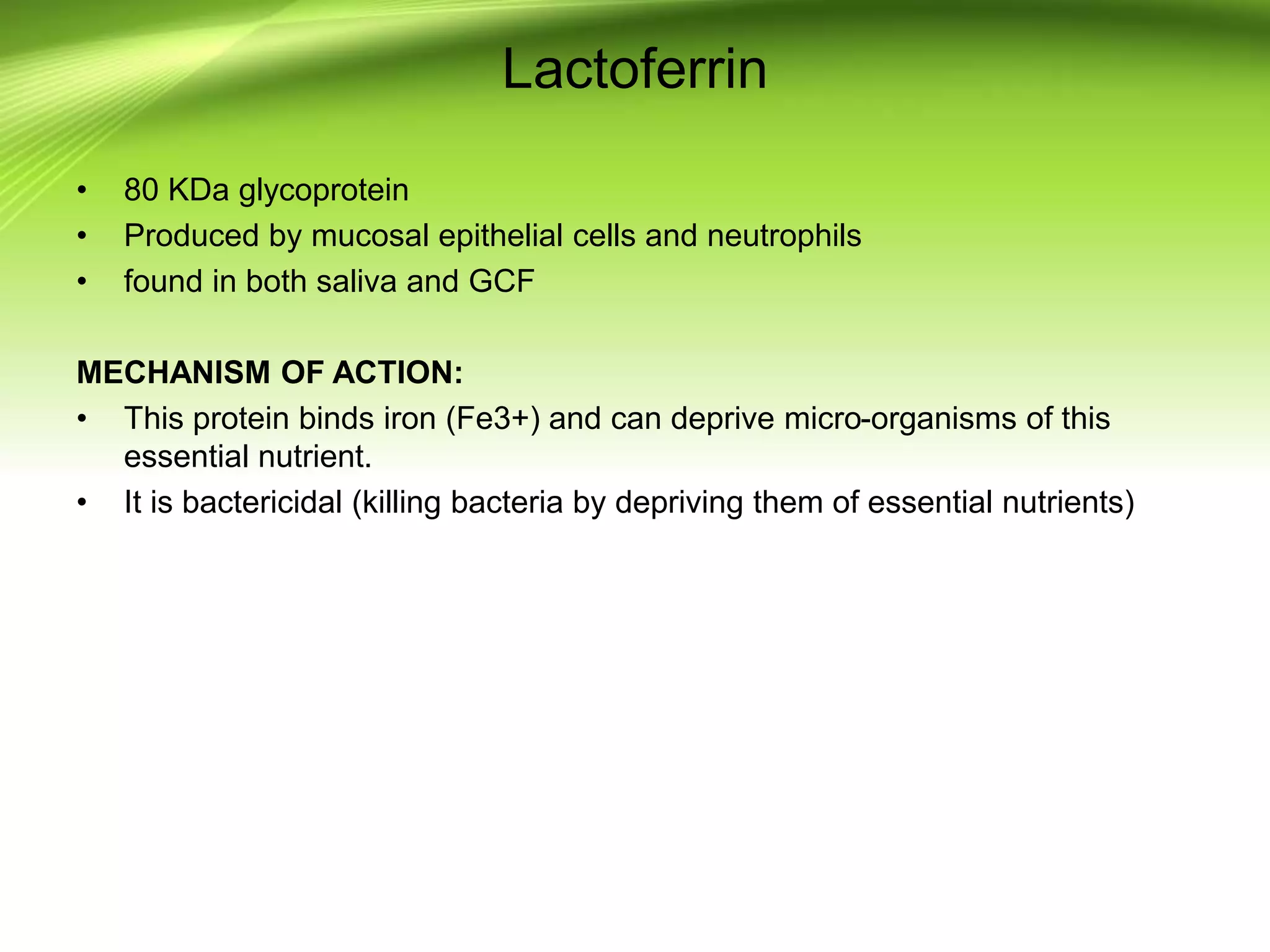 Lactoferrin
• 80 KDa glycoprotein
• Produced by mucosal epithelial cells and neutrophils
• found in both saliva and GCF
MECHANISM OF ACTION:
• This protein binds iron (Fe3+) and can deprive micro-organisms of this
essential nutrient.
• It is bactericidal (killing bacteria by depriving them of essential nutrients)
 