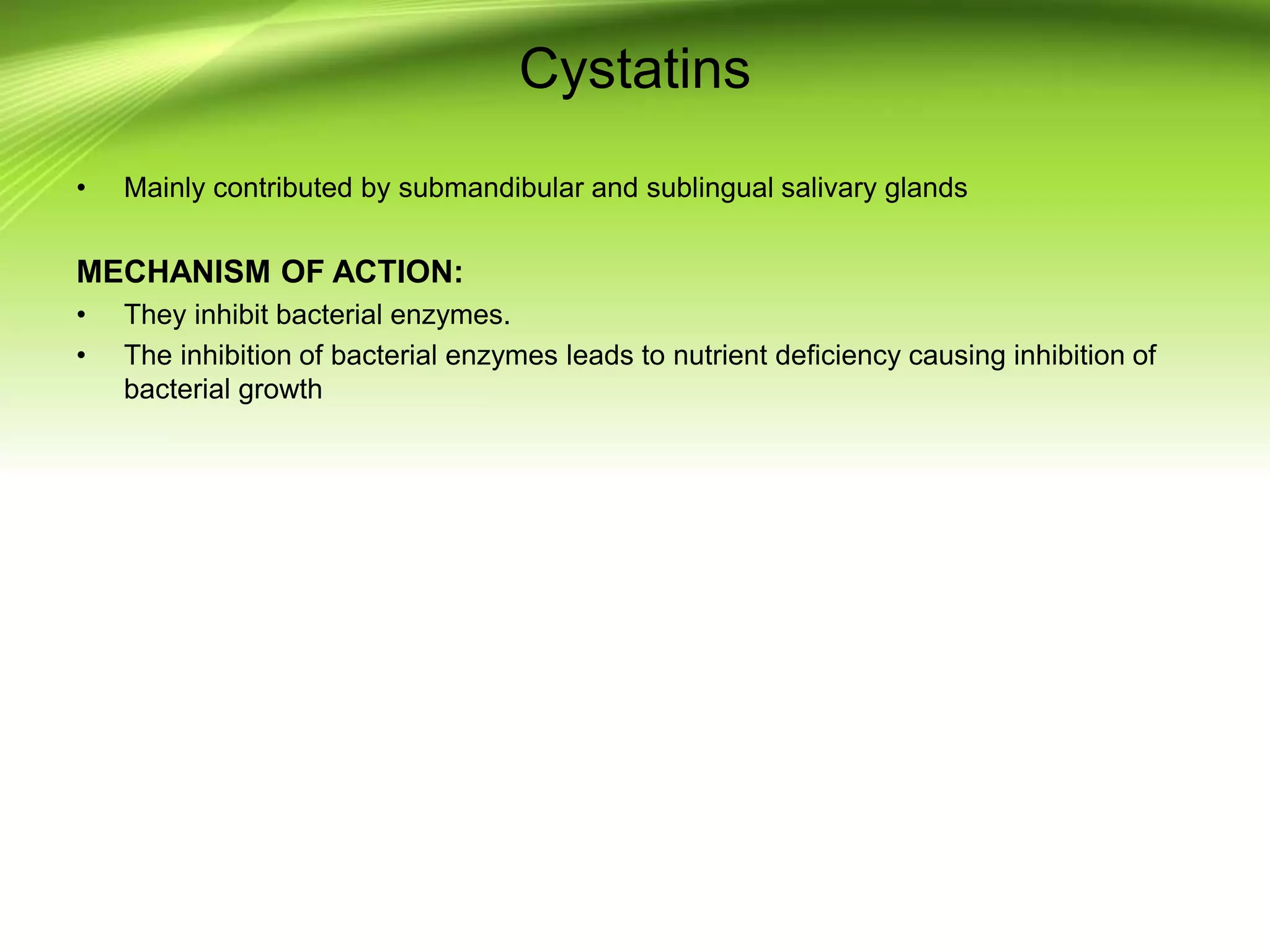 Cystatins
• Mainly contributed by submandibular and sublingual salivary glands
MECHANISM OF ACTION:
• They inhibit bacterial enzymes.
• The inhibition of bacterial enzymes leads to nutrient deficiency causing inhibition of
bacterial growth
 