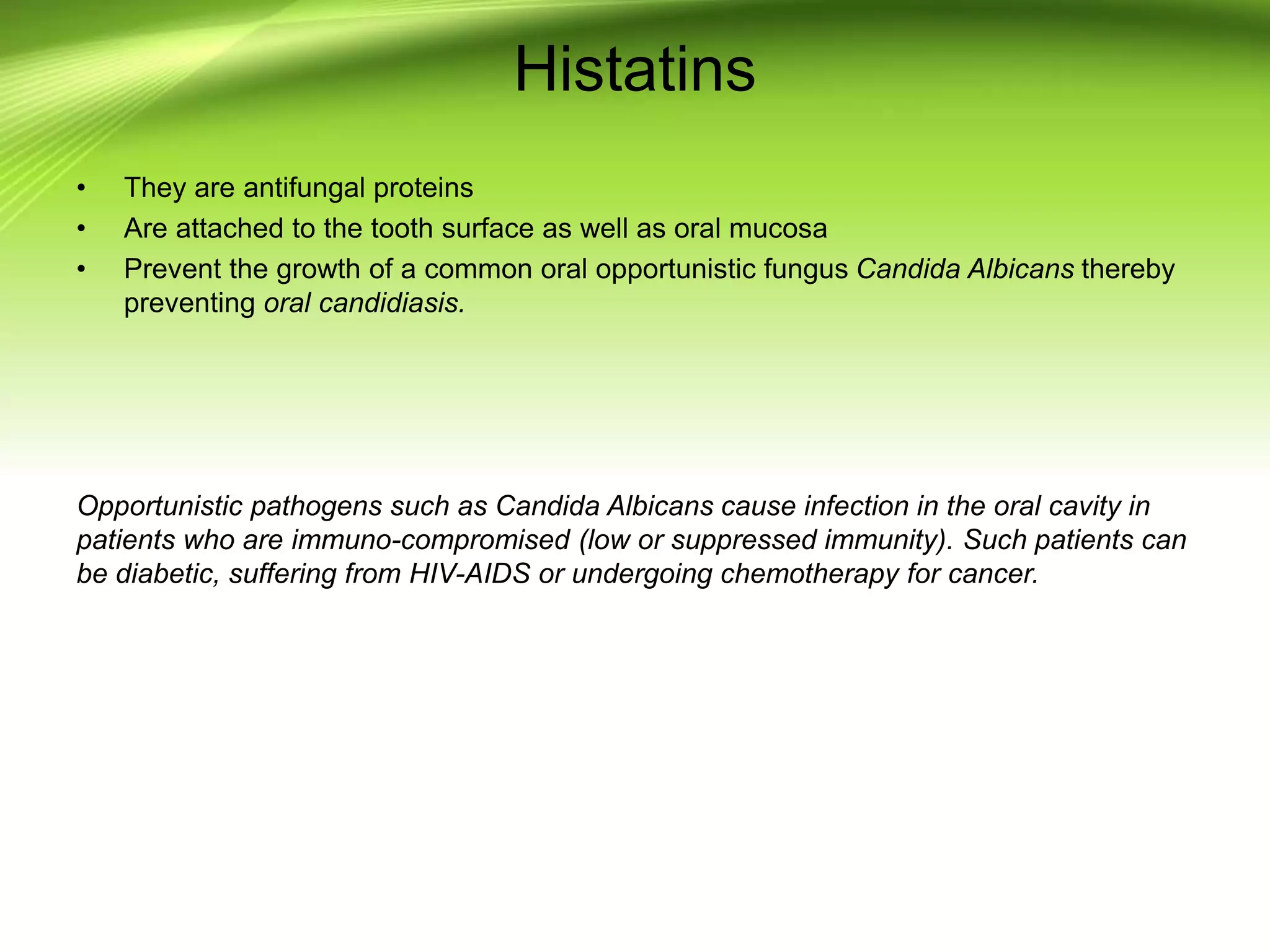 Histatins
• They are antifungal proteins
• Are attached to the tooth surface as well as oral mucosa
• Prevent the growth of a common oral opportunistic fungus Candida Albicans thereby
preventing oral candidiasis.
Opportunistic pathogens such as Candida Albicans cause infection in the oral cavity in
patients who are immuno-compromised (low or suppressed immunity). Such patients can
be diabetic, suffering from HIV-AIDS or undergoing chemotherapy for cancer.
 