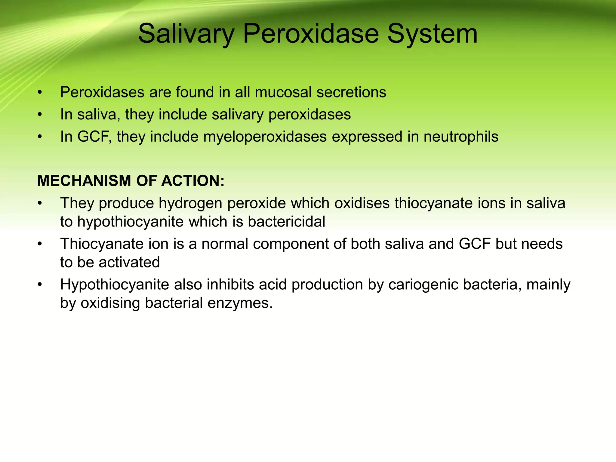 Salivary Peroxidase System
• Peroxidases are found in all mucosal secretions
• In saliva, they include salivary peroxidases
• In GCF, they include myeloperoxidases expressed in neutrophils
MECHANISM OF ACTION:
• They produce hydrogen peroxide which oxidises thiocyanate ions in saliva
to hypothiocyanite which is bactericidal
• Thiocyanate ion is a normal component of both saliva and GCF but needs
to be activated
• Hypothiocyanite also inhibits acid production by cariogenic bacteria, mainly
by oxidising bacterial enzymes.
 