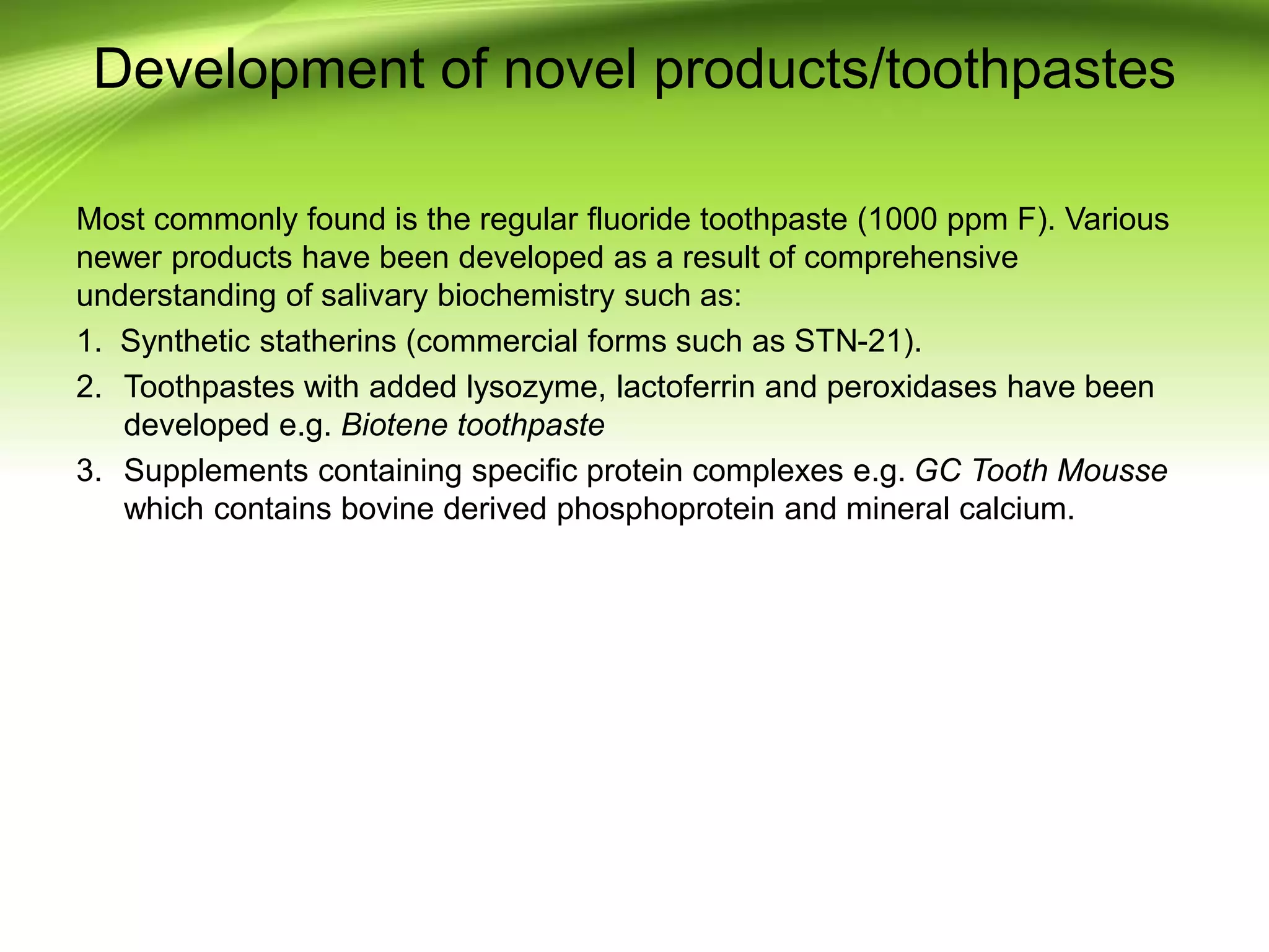 Development of novel products/toothpastes
Most commonly found is the regular fluoride toothpaste (1000 ppm F). Various
newer products have been developed as a result of comprehensive
understanding of salivary biochemistry such as:
1. Synthetic statherins (commercial forms such as STN-21).
2. Toothpastes with added lysozyme, lactoferrin and peroxidases have been
developed e.g. Biotene toothpaste
3. Supplements containing specific protein complexes e.g. GC Tooth Mousse
which contains bovine derived phosphoprotein and mineral calcium.
 
