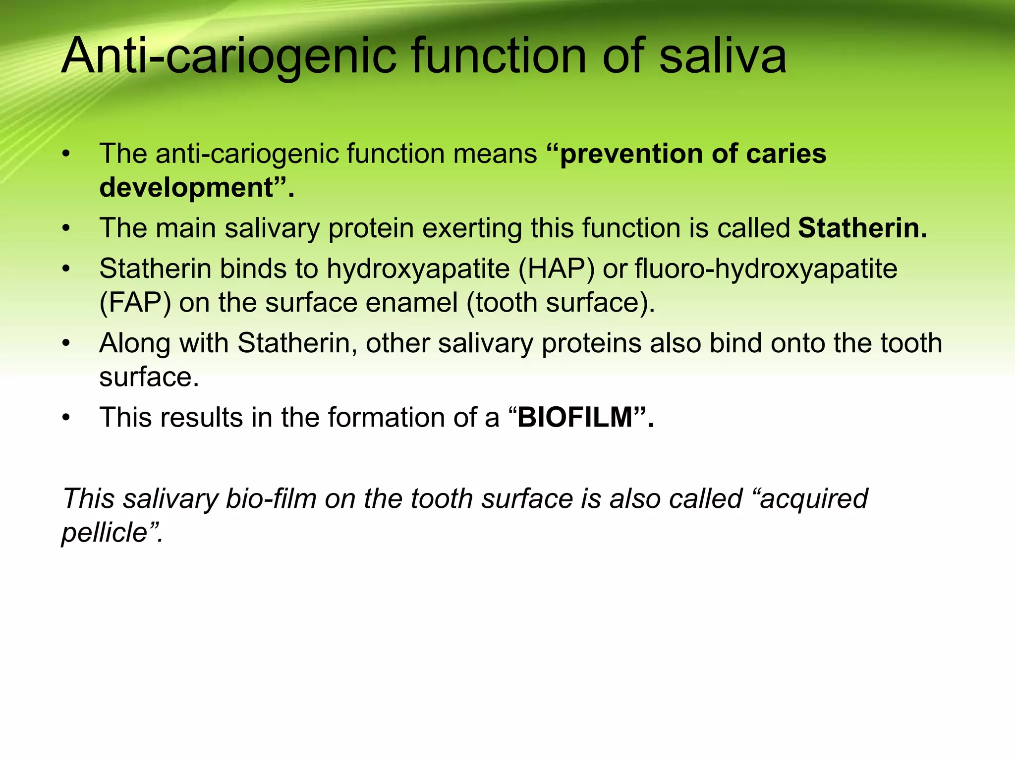 Anti-cariogenic function of saliva
• The anti-cariogenic function means “prevention of caries
development”.
• The main salivary protein exerting this function is called Statherin.
• Statherin binds to hydroxyapatite (HAP) or fluoro-hydroxyapatite
(FAP) on the surface enamel (tooth surface).
• Along with Statherin, other salivary proteins also bind onto the tooth
surface.
• This results in the formation of a “BIOFILM”.
This salivary bio-film on the tooth surface is also called “acquired
pellicle”.
 