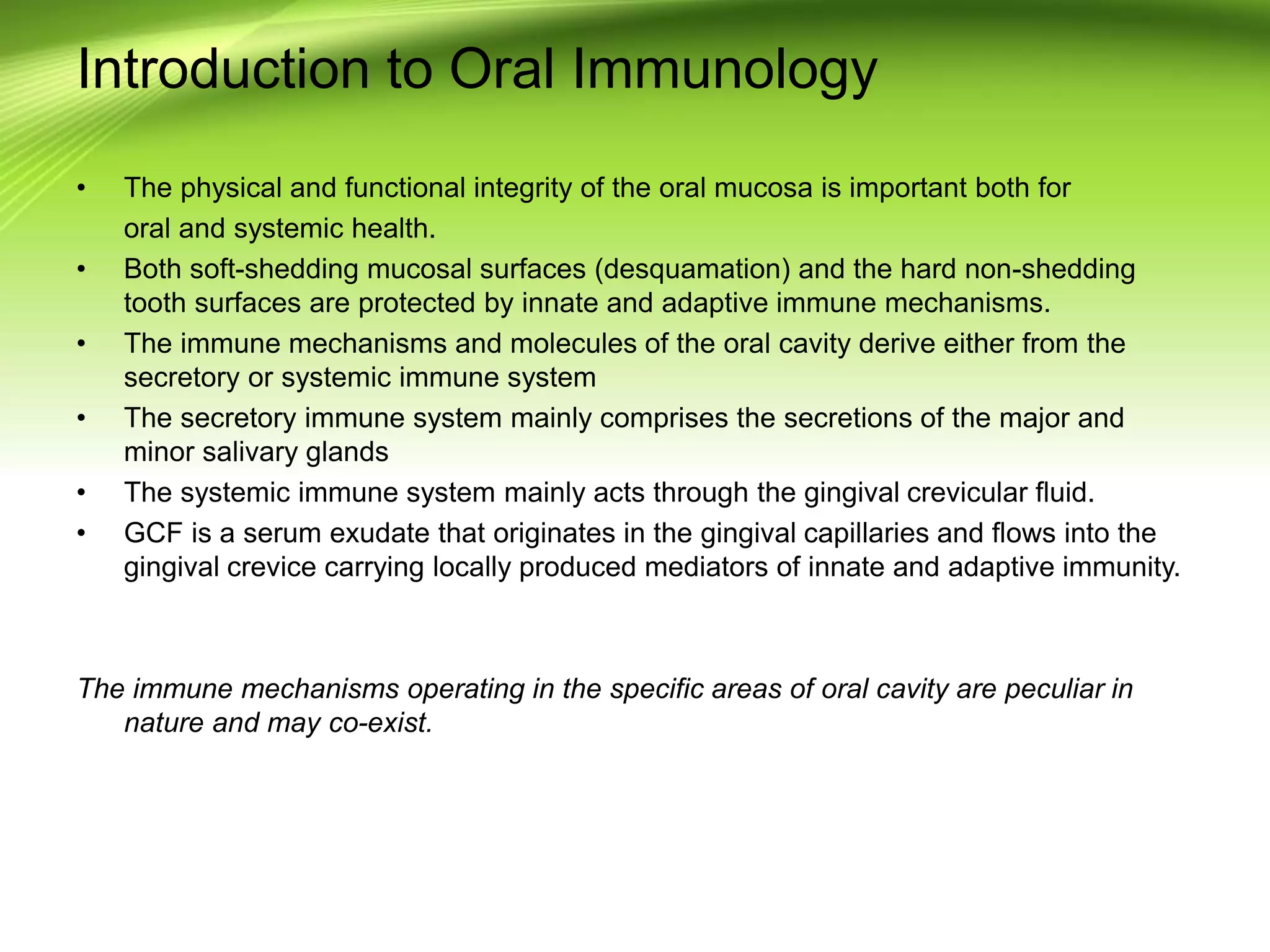 Introduction to Oral Immunology
• The physical and functional integrity of the oral mucosa is important both for
oral and systemic health.
• Both soft-shedding mucosal surfaces (desquamation) and the hard non-shedding
tooth surfaces are protected by innate and adaptive immune mechanisms.
• The immune mechanisms and molecules of the oral cavity derive either from the
secretory or systemic immune system
• The secretory immune system mainly comprises the secretions of the major and
minor salivary glands
• The systemic immune system mainly acts through the gingival crevicular fluid.
• GCF is a serum exudate that originates in the gingival capillaries and flows into the
gingival crevice carrying locally produced mediators of innate and adaptive immunity.
The immune mechanisms operating in the specific areas of oral cavity are peculiar in
nature and may co-exist.
 