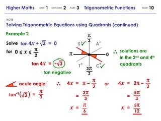 3 NOTE Higher Maths  1  2  3  Trigonometric Functions UNIT OUTCOME SLIDE PART Example 2 Solve tan   4   x   +  3  =  0 for 0   x π 2 tan   4   x   =  3 -   tan negative solutions are in the 2 nd  and 4 th  quadrants tan  ( ) = π 3 4   x   = π 3 π  – = 2 π 3 x   = π 6 or 4   x   = π 3 2 π  – = 5 π 3 x   = 5 π 12 π π 2 3 π 2 0 (continued) Solving Trigonometric Equations using Quadrants acute angle: A + C + S + T + - 1 