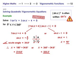 NOTE Higher Maths  1  2  3  Trigonometric Functions UNIT OUTCOME SLIDE PART (   sin   x   )   2 sin   2   x is often written Solve 7   sin   2   x   +  3   sin   x   –  4   =  0 for 0°   x 360° (   7   sin   x   +  4   )   (   sin   x   –  1   )   =  0 7   sin   x   +  4   =  0 sin   x   –  1   =  0 or sin   x   = 4 - 7 sin   x   =  1 S A T C   acute angle  ≈  34.8° x  ≈   180° + 34.8° ≈   214.8° or x  ≈   360° – 34.8° ≈   325.2° x   =  90° Example Solving Quadratic Trigonometric Equations FACTORISE! 