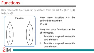Functions
How many functions can be
defined from A to B?
34 = 81
Now, non onto functions can be
of two types.
i. Functions mapped to exactly
two elements
ii. Functions mapped to exactly
one element.
How many onto functions can be defined from the set A = {1, 2, 3, 4}
to {a, b, c}?
1
2
3
4
a
b
c
Function
A B
 