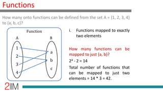 Functions
i. Functions mapped to exactly
two elements
How many functions can be
mapped to just {a, b}?
24 - 2 = 14
Total number of functions that
can be mapped to just two
elements = 14 * 3 = 42.
How many onto functions can be defined from the set A = {1, 2, 3, 4}
to {a, b, c}?
1
2
3
4
a
b
c
Function
A B
 