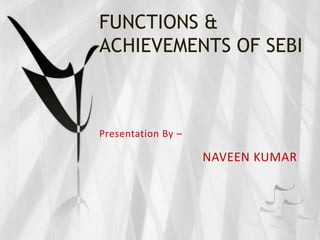 FUNCTIONS &
ACHIEVEMENTS OF SEBI



Presentation By –

                    NAVEEN KUMAR
 