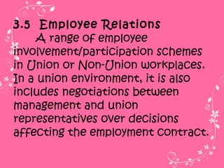3.5 Employee Relations
A range of employee
involvement/participation schemes
in Union or Non-Union workplaces.
In a union environment, it is also
includes negotiations between
management and union
representatives over decisions
affecting the employment contract.
 