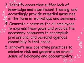 3. Identify areas that suffer lack of
knowledge and insufficient training, and
accordingly provide remedial measures
in the form of workshops and seminars.
4. Generate a rostrum for all employees
to express their goals and provide the
necessary resources to accomplish
professional and personal agendas,
essentially in that order.
5. Innovate new operating practices to
minimize risk and generate an overall
sense of belonging and accountability.
 