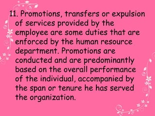 11. Promotions, transfers or expulsion
of services provided by the
employee are some duties that are
enforced by the human resource
department. Promotions are
conducted and are predominantly
based on the overall performance
of the individual, accompanied by
the span or tenure he has served
the organization.
 