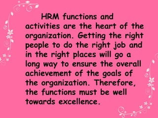 HRM functions and
activities are the heart of the
organization. Getting the right
people to do the right job and
in the right places will go a
long way to ensure the overall
achievement of the goals of
the organization. Therefore,
the functions must be well
towards excellence.
 