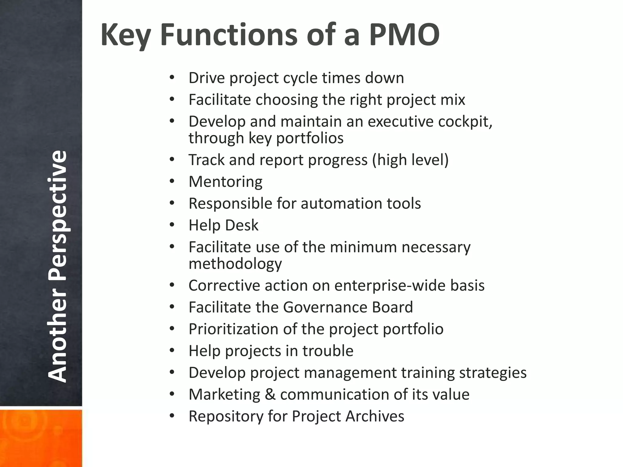 AnotherPerspective
• Drive project cycle times down
• Facilitate choosing the right project mix
• Develop and maintain an executive cockpit,
through key portfolios
• Track and report progress (high level)
• Mentoring
• Responsible for automation tools
• Help Desk
• Facilitate use of the minimum necessary
methodology
• Corrective action on enterprise-wide basis
• Facilitate the Governance Board
• Prioritization of the project portfolio
• Help projects in trouble
• Develop project management training strategies
• Marketing & communication of its value
• Repository for Project Archives
Key Functions of a PMO
 