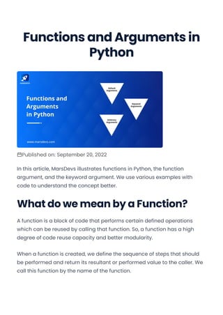 Functions and Arguments in
Python
Published on: September 20, 2022
In this article, MarsDevs illustrates functions in Python, the function
argument, and the keyword argument. We use various examples with
code to understand the concept better.
What do we mean by a Function?
A function is a block of code that performs certain defined operations
which can be reused by calling that function. So, a function has a high
degree of code reuse capacity and better modularity.
When a function is created, we define the sequence of steps that should
be performed and return its resultant or performed value to the caller. We
call this function by the name of the function.
Convert web pages and HTML files to PDF in your applications with the Pdfcrowd HTML to PDF API Printed with Pdfcrowd.com
 