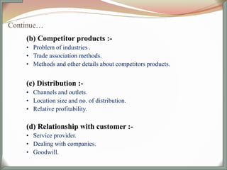 Continue…
(b) Competitor products :-
• Problem of industries .
• Trade association methods.
• Methods and other details about competitors products.
(c) Distribution :-
• Channels and outlets.
• Location size and no. of distribution.
• Relative profitability.
(d) Relationship with customer :-
• Service provider.
• Dealing with companies.
• Goodwill.
 