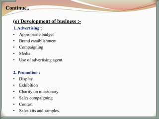 (e) Development of business :-
1. Advertising :
• Appropriate budget
• Brand estaiblishment
• Compaigning
• Media
• Use of advertising agent.
2. Promotion :
• Display
• Exhibition
• Charity on missionary
• Sales compaigning
• Contest
• Sales kits and samples.
 