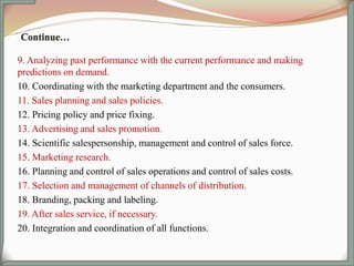 9. Analyzing past performance with the current performance and making
predictions on demand.
10. Coordinating with the marketing department and the consumers.
11. Sales planning and sales policies.
12. Pricing policy and price fixing.
13. Advertising and sales promotion.
14. Scientific salespersonship, management and control of sales force.
15. Marketing research.
16. Planning and control of sales operations and control of sales costs.
17. Selection and management of channels of distribution.
18. Branding, packing and labeling.
19. After sales service, if necessary.
20. Integration and coordination of all functions.
 