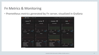 Copyright © 2018, Oracle and/or its affiliates. All rights reserved. |
Fn Metrics & Monitoring
• Prometheus metrics generated by Fn server, visualized in Grafana
12
 