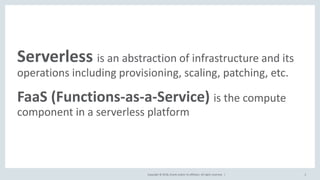 Copyright © 2018, Oracle and/or its affiliates. All rights reserved. |
Serverless is an abstraction of infrastructure and its
operations including provisioning, scaling, patching, etc.
FaaS (Functions-as-a-Service) is the compute
component in a serverless platform
2
 