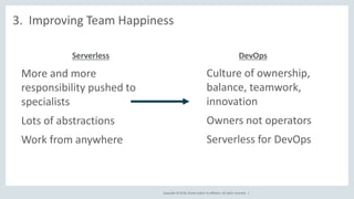 Copyright © 2018, Oracle and/or its affiliates. All rights reserved. |
3. Improving Team Happiness
● Culture of ownership,
balance, teamwork,
innovation
● Owners not operators
● Serverless for DevOps
● More and more
responsibility pushed to
specialists
● Lots of abstractions
● Work from anywhere
Serverless DevOps
 