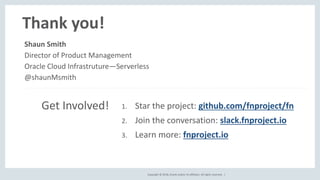 Copyright © 2018, Oracle and/or its affiliates. All rights reserved. |
Thank you!
1. Star the project: github.com/fnproject/fn
2. Join the conversation: slack.fnproject.io
3. Learn more: fnproject.io
Shaun Smith
Director of Product Management
Oracle Cloud Infrastruture—Serverless
@shaunMsmith
Get Involved!
 