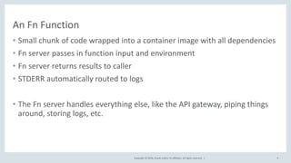 Copyright © 2018, Oracle and/or its affiliates. All rights reserved. |
An Fn Function
• Small chunk of code wrapped into a container image with all dependencies
• Fn server passes in function input and environment
• Fn server returns results to caller
• STDERR automatically routed to logs
• The Fn server handles everything else, like the API gateway, piping things
around, storing logs, etc.
9
 