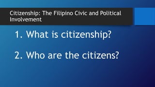 1. What is citizenship?
2. Who are the citizens?
Citizenship: The Filipino Civic and Political
Involvement
 