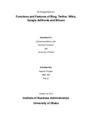 An Assignment on-

Functions and Features of Blog, Twitter, Wikis,
Google AdWords and Bitcoin

Submitted ToMohammad Behroz Jalil
Assistant Professor
IBA
University of Dhaka

Submitted BySadman Prodhan
MBA- 48D
Roll-47

October 24, 2013

Institute of Business Administration
University of Dhaka

 