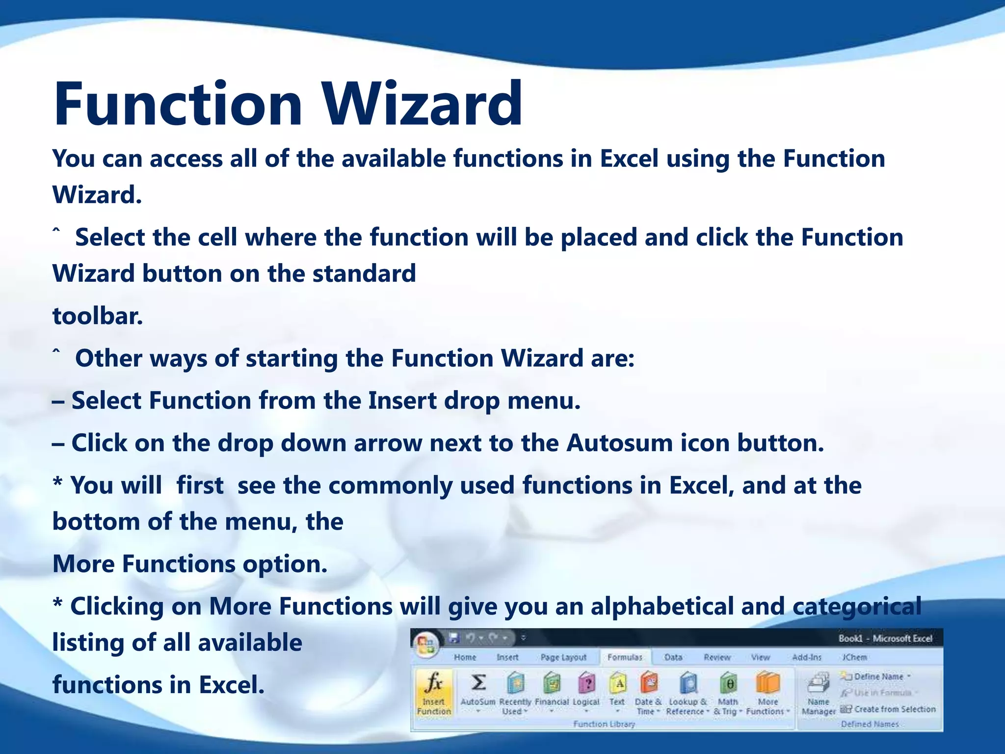 Function Wizard
You can access all of the available functions in Excel using the Function
Wizard.
ˆ Select the cell where the function will be placed and click the Function
Wizard button on the standard
toolbar.
ˆ Other ways of starting the Function Wizard are:
– Select Function from the Insert drop menu.
– Click on the drop down arrow next to the Autosum icon button.
* You will ﬁrst see the commonly used functions in Excel, and at the
bottom of the menu, the
More Functions option.
* Clicking on More Functions will give you an alphabetical and categorical
listing of all available
functions in Excel.
 