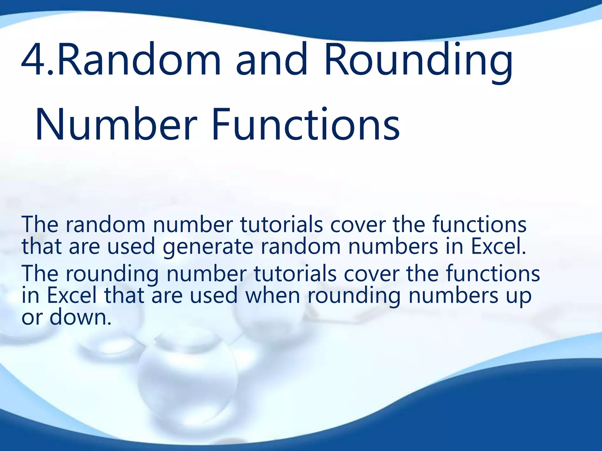 4.Random and Rounding
Number Functions
The random number tutorials cover the functions
that are used generate random numbers in Excel.
The rounding number tutorials cover the functions
in Excel that are used when rounding numbers up
or down.
 