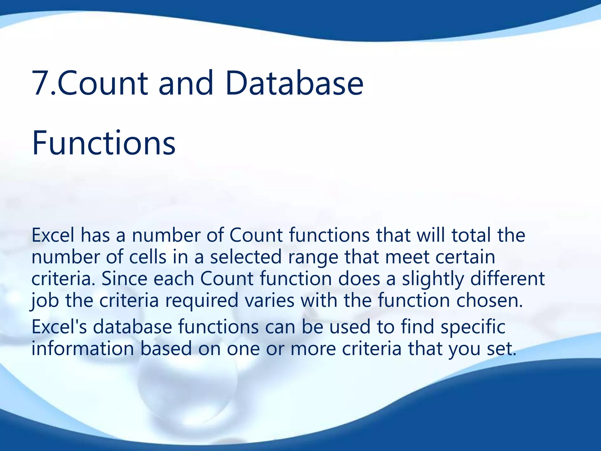 7.Count and Database
Functions
Excel has a number of Count functions that will total the
number of cells in a selected range that meet certain
criteria. Since each Count function does a slightly different
job the criteria required varies with the function chosen.
Excel's database functions can be used to find specific
information based on one or more criteria that you set.
 