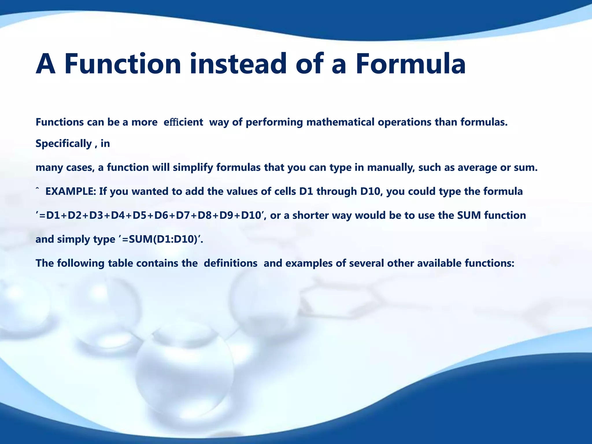 A Function instead of a Formula
Functions can be a more eﬃcient way of performing mathematical operations than formulas.
Speciﬁcally , in
many cases, a function will simplify formulas that you can type in manually, such as average or sum.
ˆ EXAMPLE: If you wanted to add the values of cells D1 through D10, you could type the formula
’=D1+D2+D3+D4+D5+D6+D7+D8+D9+D10’, or a shorter way would be to use the SUM function
and simply type ’=SUM(D1:D10)’.
The following table contains the deﬁnitions and examples of several other available functions:
 