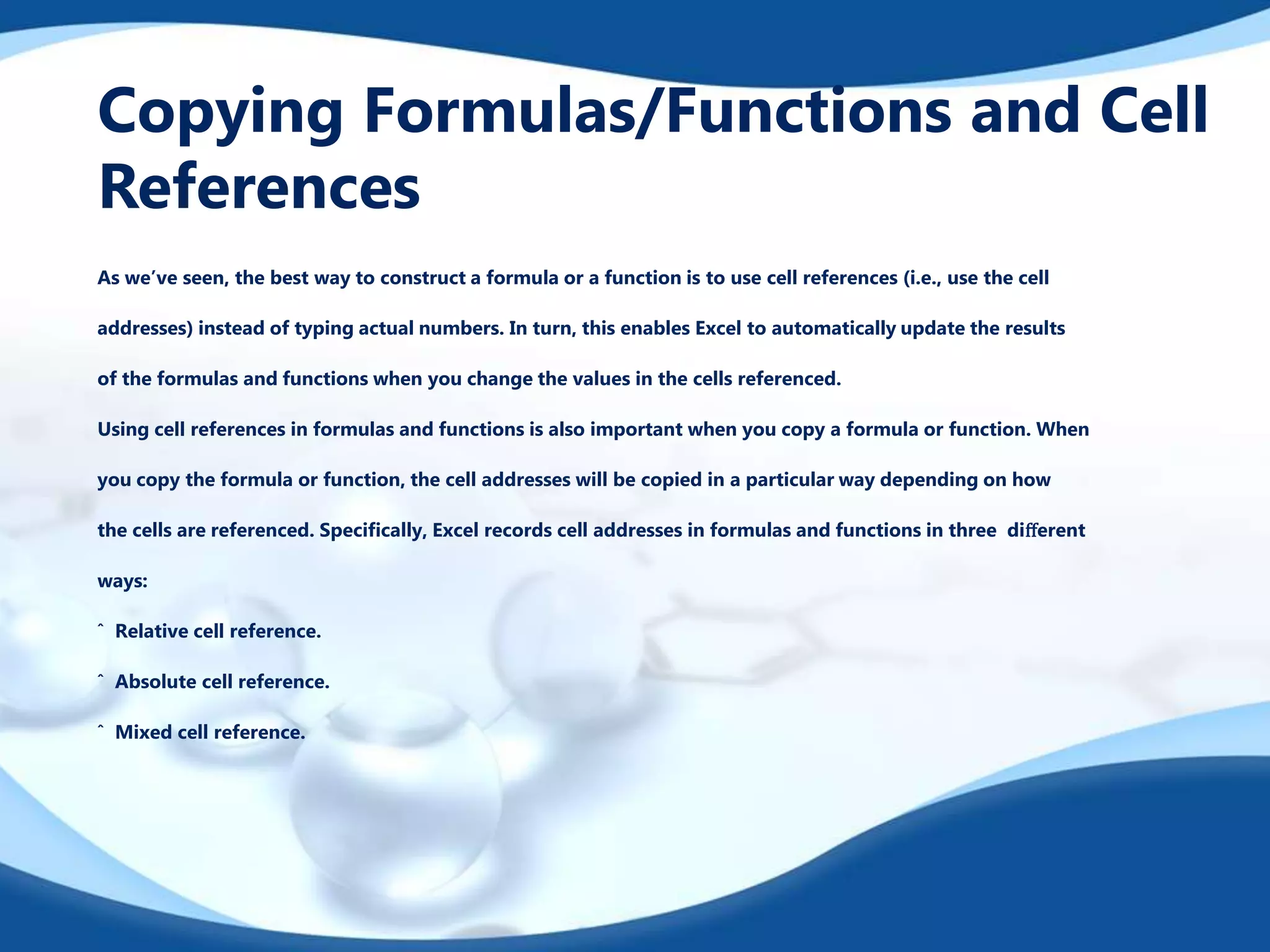 Copying Formulas/Functions and Cell
References
As we’ve seen, the best way to construct a formula or a function is to use cell references (i.e., use the cell
addresses) instead of typing actual numbers. In turn, this enables Excel to automatically update the results
of the formulas and functions when you change the values in the cells referenced.
Using cell references in formulas and functions is also important when you copy a formula or function. When
you copy the formula or function, the cell addresses will be copied in a particular way depending on how
the cells are referenced. Speciﬁcally, Excel records cell addresses in formulas and functions in three diﬀerent
ways:
ˆ Relative cell reference.
ˆ Absolute cell reference.
ˆ Mixed cell reference.
 