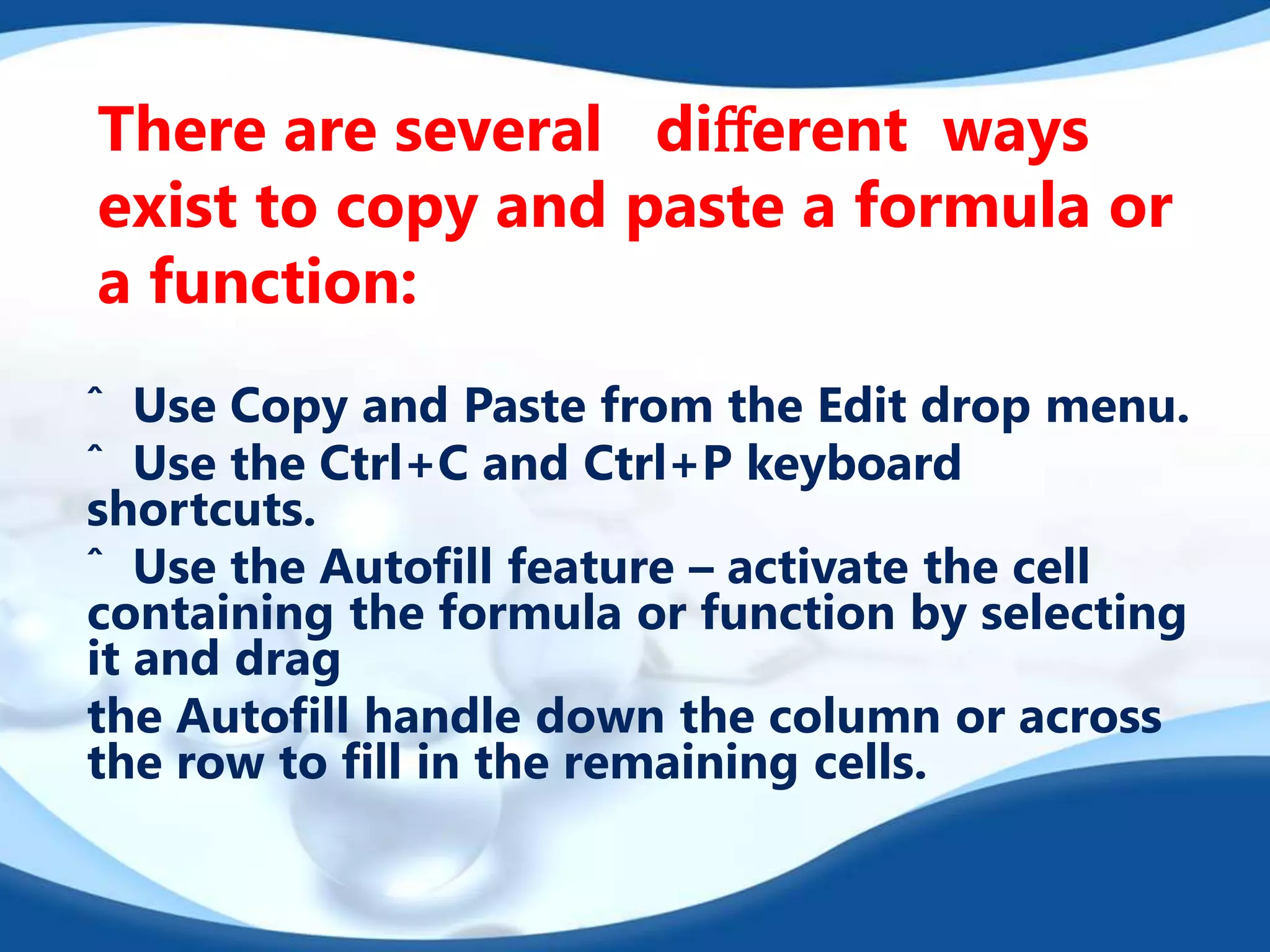 There are several diﬀerent ways
exist to copy and paste a formula or
a function:
ˆ Use Copy and Paste from the Edit drop menu.
ˆ Use the Ctrl+C and Ctrl+P keyboard
shortcuts.
ˆ Use the Autoﬁll feature – activate the cell
containing the formula or function by selecting
it and drag
the Autoﬁll handle down the column or across
the row to ﬁll in the remaining cells.
 