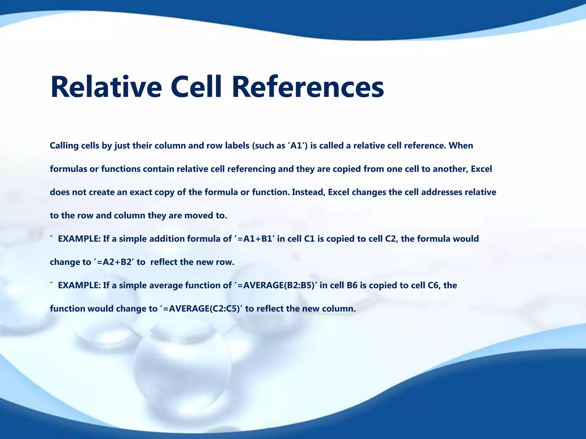 Relative Cell References
Calling cells by just their column and row labels (such as ’A1’) is called a relative cell reference. When
formulas or functions contain relative cell referencing and they are copied from one cell to another, Excel
does not create an exact copy of the formula or function. Instead, Excel changes the cell addresses relative
to the row and column they are moved to.
ˆ EXAMPLE: If a simple addition formula of ’=A1+B1’ in cell C1 is copied to cell C2, the formula would
change to ’=A2+B2’ to reﬂect the new row.
ˆ EXAMPLE: If a simple average function of ’=AVERAGE(B2:B5)’ in cell B6 is copied to cell C6, the
function would change to ’=AVERAGE(C2:C5)’ to reﬂect the new column.
 