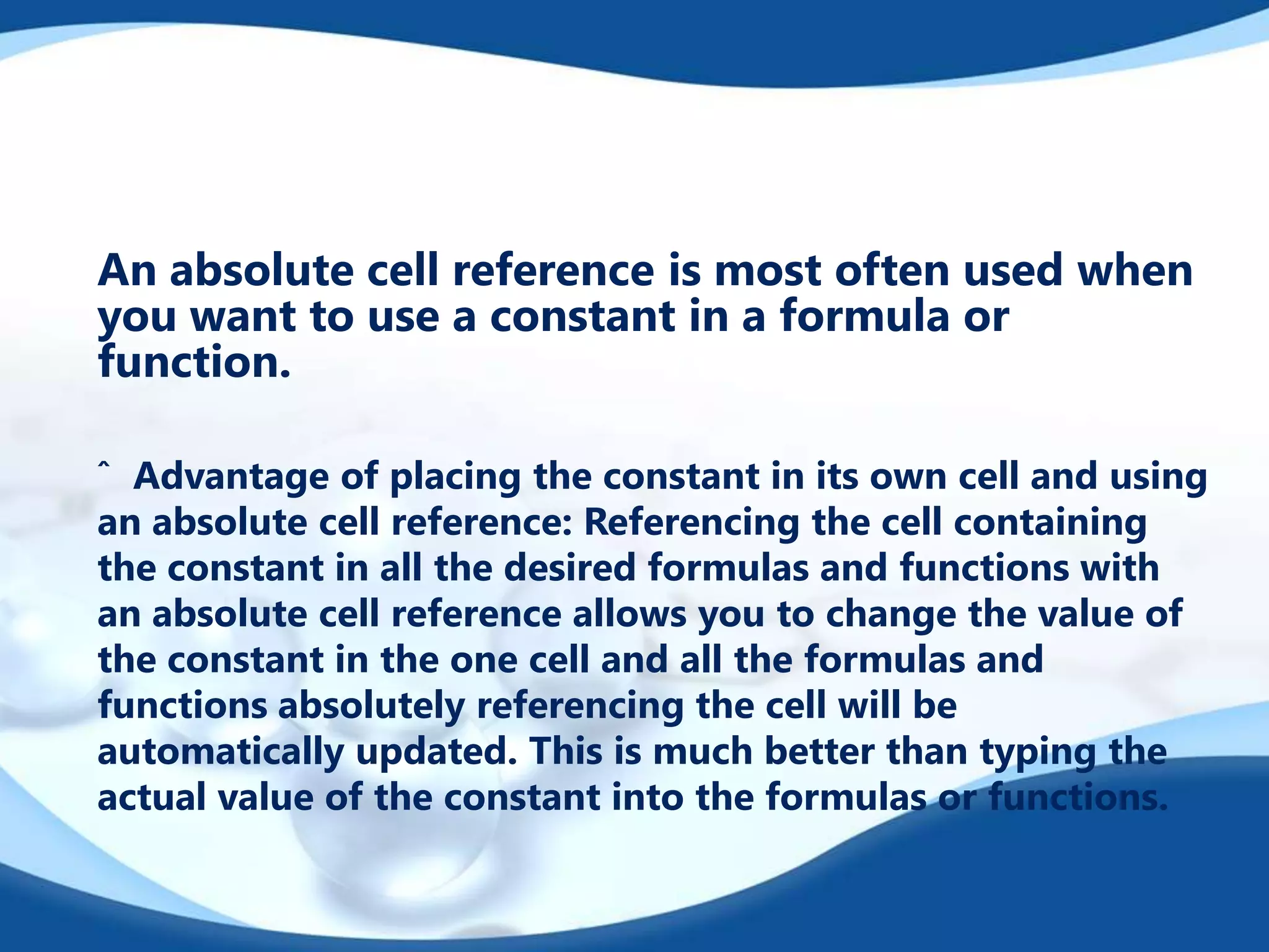 An absolute cell reference is most often used when
you want to use a constant in a formula or
function.
ˆ Advantage of placing the constant in its own cell and using
an absolute cell reference: Referencing the cell containing
the constant in all the desired formulas and functions with
an absolute cell reference allows you to change the value of
the constant in the one cell and all the formulas and
functions absolutely referencing the cell will be
automatically updated. This is much better than typing the
actual value of the constant into the formulas or functions.
 