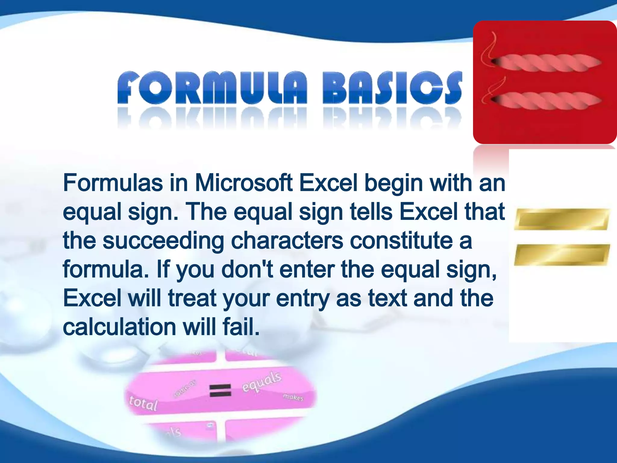 Formulas in Microsoft Excel begin with an
equal sign. The equal sign tells Excel that
the succeeding characters constitute a
formula. If you don't enter the equal sign,
Excel will treat your entry as text and the
calculation will fail.
 