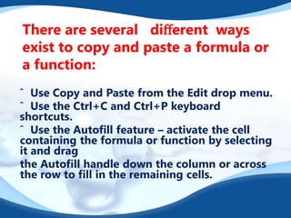 There are several diﬀerent ways
exist to copy and paste a formula or
a function:
ˆ Use Copy and Paste from the Edit drop menu.
ˆ Use the Ctrl+C and Ctrl+P keyboard
shortcuts.
ˆ Use the Autoﬁll feature – activate the cell
containing the formula or function by selecting
it and drag
the Autoﬁll handle down the column or across
the row to ﬁll in the remaining cells.
 