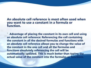 An absolute cell reference is most often used when
you want to use a constant in a formula or
function.
ˆ Advantage of placing the constant in its own cell and using
an absolute cell reference: Referencing the cell containing
the constant in all the desired formulas and functions with
an absolute cell reference allows you to change the value of
the constant in the one cell and all the formulas and
functions absolutely referencing the cell will be
automatically updated. This is much better than typing the
actual value of the constant into the formulas or functions.
 