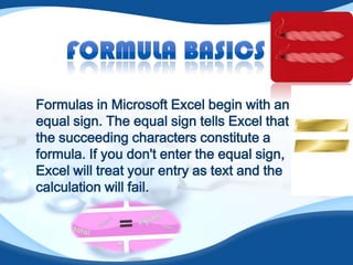 Formulas in Microsoft Excel begin with an
equal sign. The equal sign tells Excel that
the succeeding characters constitute a
formula. If you don't enter the equal sign,
Excel will treat your entry as text and the
calculation will fail.
 