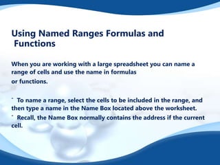 Using Named Ranges Formulas and
Functions
When you are working with a large spreadsheet you can name a
range of cells and use the name in formulas
or functions.
ˆ To name a range, select the cells to be included in the range, and
then type a name in the Name Box located above the worksheet.
ˆ Recall, the Name Box normally contains the address if the current
cell.
 