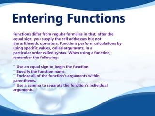 Entering Functions
Functions diﬀer from regular formulas in that, after the
equal sign, you supply the cell addresses but not
the arithmetic operators. Functions perform calculations by
using speciﬁc values, called arguments, in a
particular order called syntax. When using a function,
remember the following:
ˆ Use an equal sign to begin the function.
ˆ Specify the function name.
ˆ Enclose all of the function’s arguments within
parentheses.
ˆ Use a comma to separate the function’s individual
arguments.
 